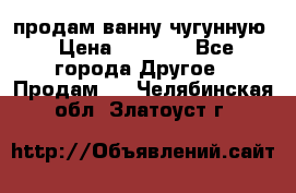  продам ванну чугунную › Цена ­ 7 000 - Все города Другое » Продам   . Челябинская обл.,Златоуст г.